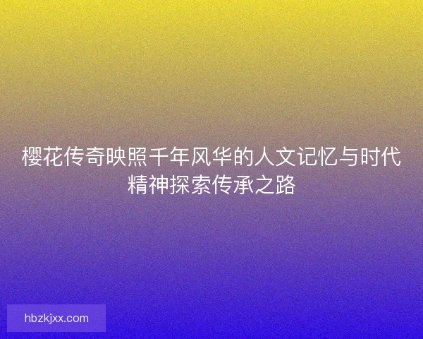 樱花传奇映照千年风华的人文记忆与时代精神探索传承之路