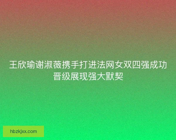 王欣瑜谢淑薇携手打进法网女双四强成功晋级展现强大默契