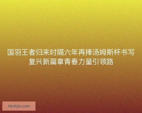 国羽王者归来时隔六年再捧汤姆斯杯书写复兴新篇章青春力量引领路