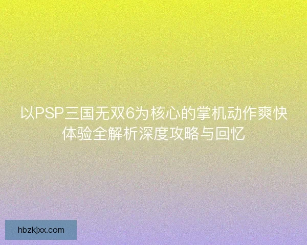 以PSP三国无双6为核心的掌机动作爽快体验全解析深度攻略与回忆